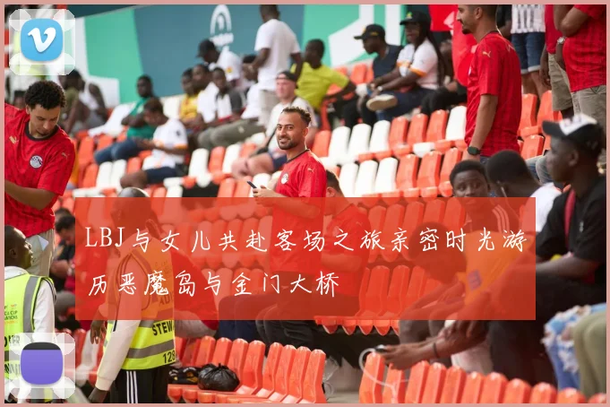 LBJ与女儿共赴客场之旅亲密时光游历恶魔岛与金门大桥