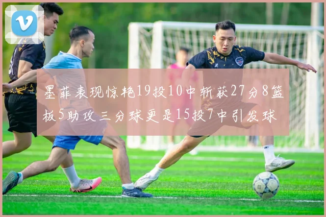 墨菲表现惊艳19投10中斩获27分8篮板5助攻三分球更是15投7中引发球队关注