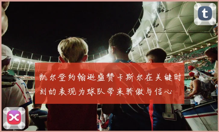 凯尔登约翰逊盛赞卡斯尔在关键时刻的表现为球队带来骄傲与信心