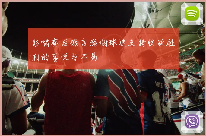 彭啸赛后感言感谢球迷支持收获胜利的喜悦与不易