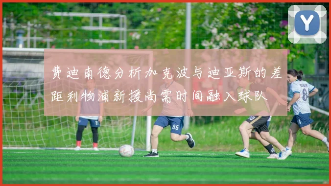 费迪南德分析加克波与迪亚斯的差距利物浦新援尚需时间融入球队