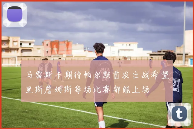 马雷斯卡期待帕尔默首发出战希望里斯詹姆斯每场比赛都能上场