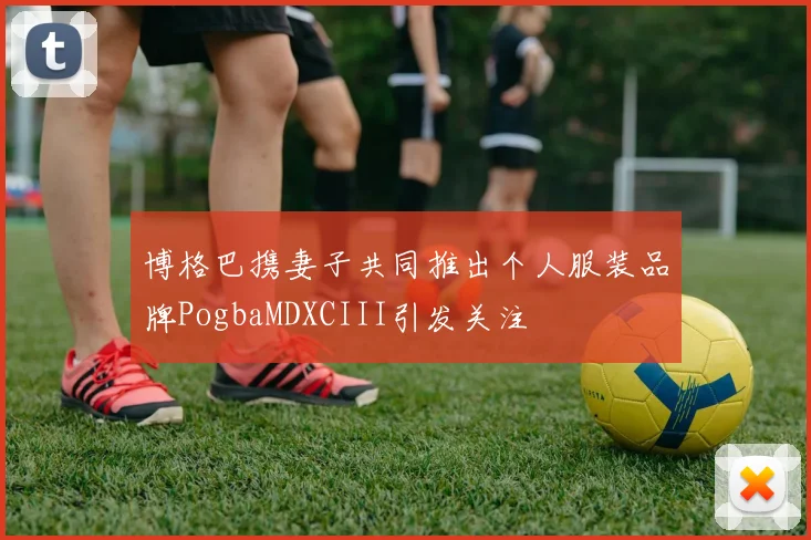 博格巴携妻子共同推出个人服装品牌PogbaMDXCIII引发关注
