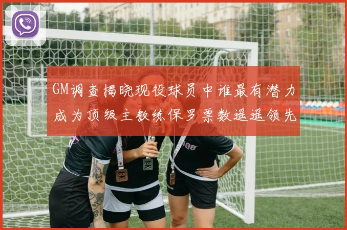 GM调查揭晓现役球员中谁最有潜力成为顶级主教练保罗票数遥遥领先