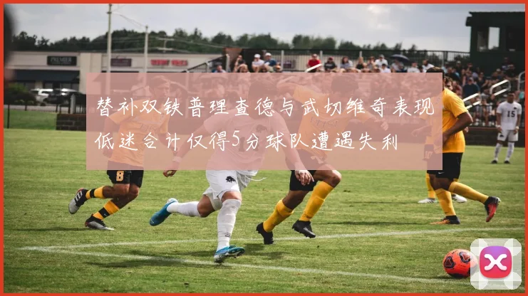 替补双铁普理查德与武切维奇表现低迷合计仅得5分球队遭遇失利