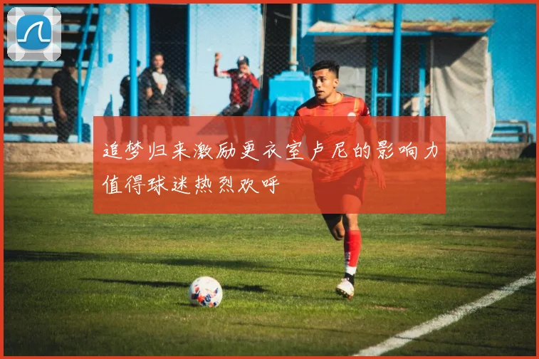追梦归来激励更衣室卢尼的影响力值得球迷热烈欢呼