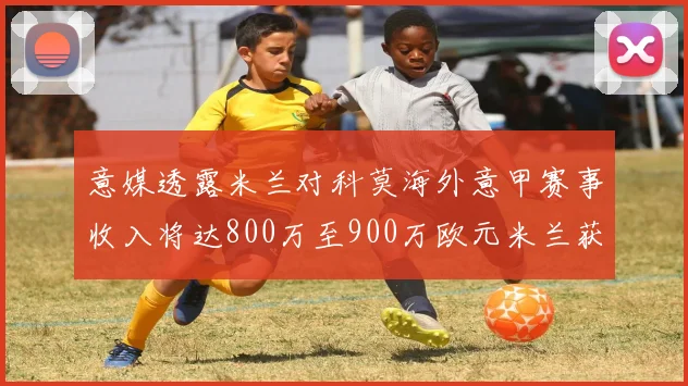 意媒透露米兰对科莫海外意甲赛事收入将达800万至900万欧元米兰获益最大