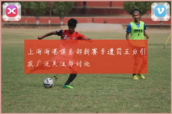 上海海港俱乐部新赛季遭罚五分引发广泛关注与讨论