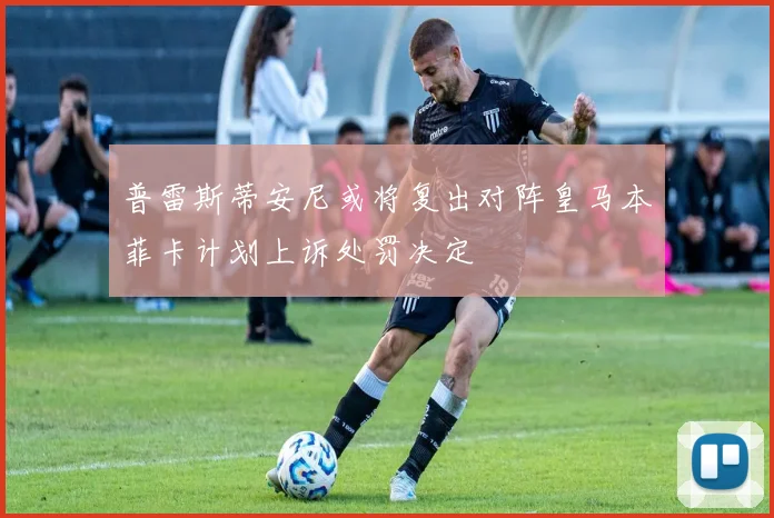 普雷斯蒂安尼或将复出对阵皇马本菲卡计划上诉处罚决定