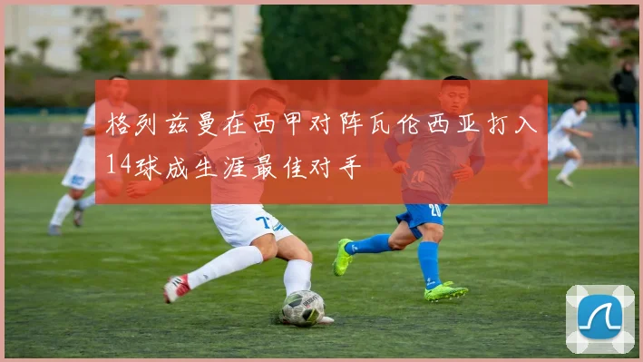 格列兹曼在西甲对阵瓦伦西亚打入14球成生涯最佳对手