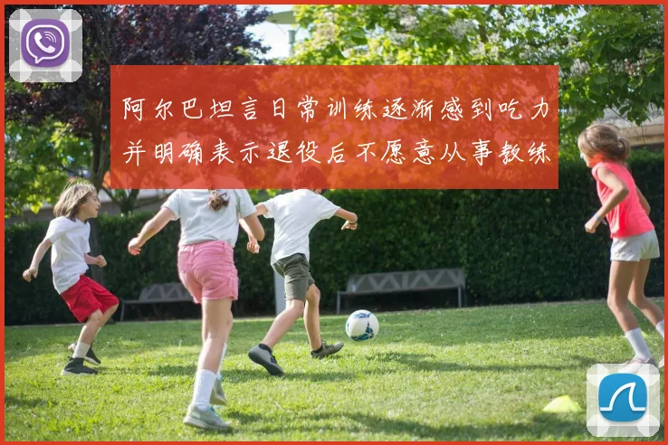 阿尔巴坦言日常训练逐渐感到吃力并明确表示退役后不愿意从事教练工作