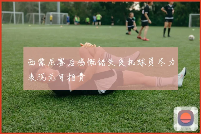 西蒙尼赛后感慨错失良机球员尽力表现无可指责