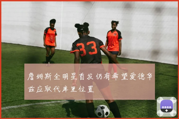 詹姆斯全明星首发仍有希望爱德华兹应取代库里位置