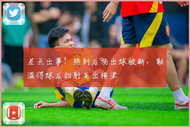 差点出事！热刺后场出球被断，勒温得球后扫射高出横梁
