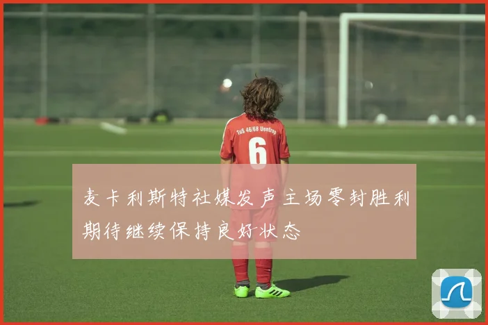 麦卡利斯特社媒发声主场零封胜利期待继续保持良好状态