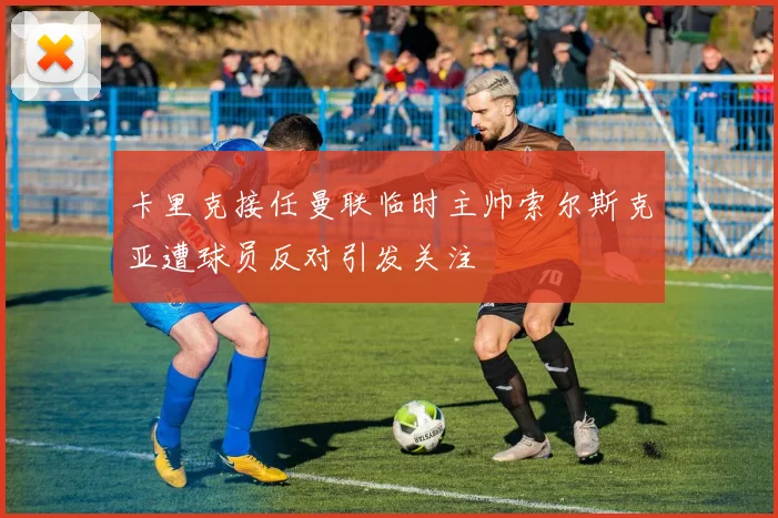 卡里克接任曼联临时主帅索尔斯克亚遭球员反对引发关注