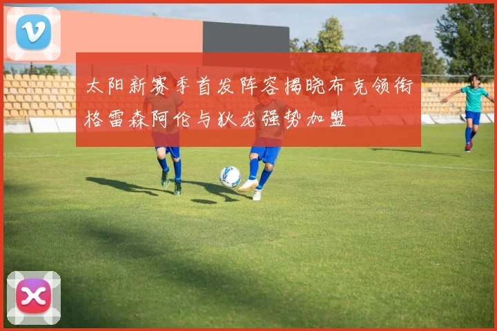 太阳新赛季首发阵容揭晓布克领衔格雷森阿伦与狄龙强势加盟
