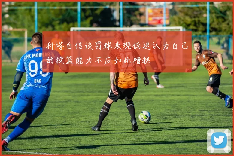 科塔自信谈罚球表现低迷认为自己的投篮能力不应如此糟糕