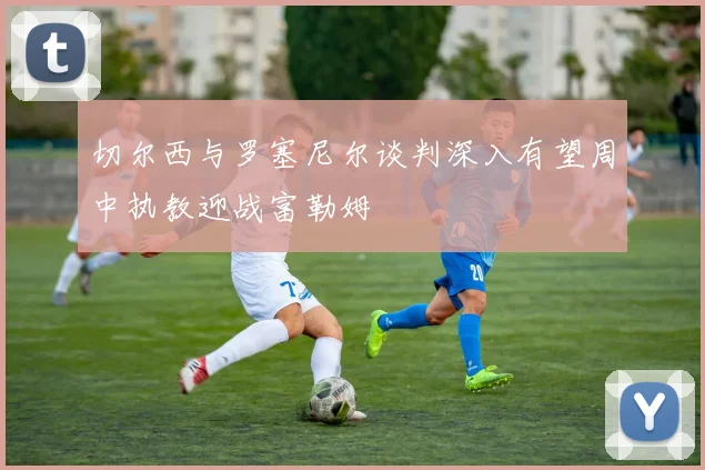 切尔西与罗塞尼尔谈判深入有望周中执教迎战富勒姆