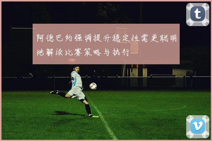 阿德巴约强调提升稳定性需更聪明地解读比赛策略与执行