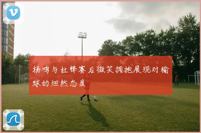 杨鸣与杜锋赛后微笑拥抱展现对输球的坦然态度