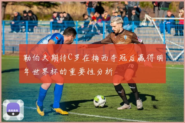 勒伯夫期待C罗在梅西夺冠后赢得明年世界杯的重要性分析