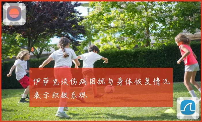 伊萨克谈伤病困扰与身体恢复情况表示积极乐观