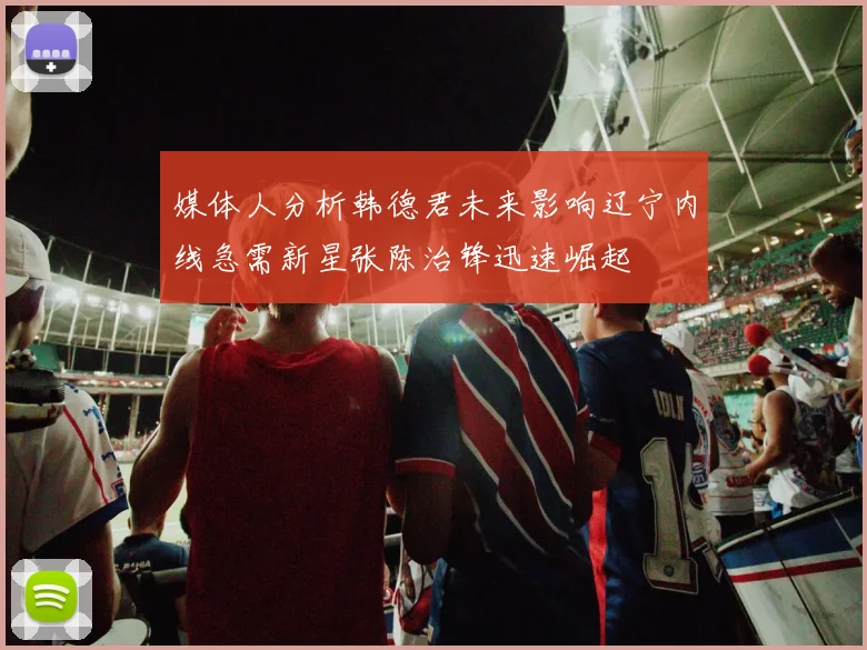 媒体人分析韩德君未来影响辽宁内线急需新星张陈治锋迅速崛起