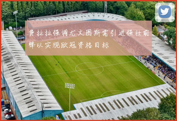 费拉拉强调尤文图斯需引进强壮前锋以实现欧冠资格目标