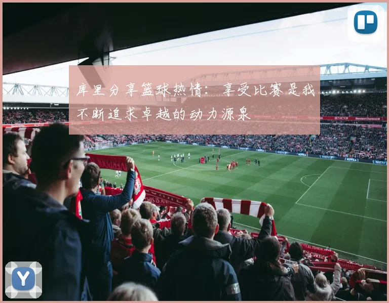 库里分享篮球热情：享受比赛是我不断追求卓越的动力源泉