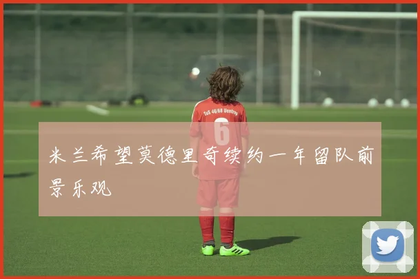 米兰希望莫德里奇续约一年留队前景乐观