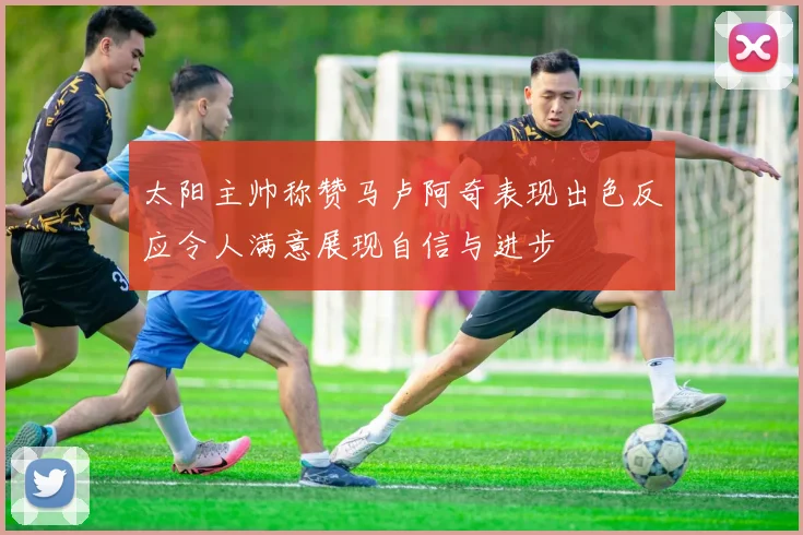太阳主帅称赞马卢阿奇表现出色反应令人满意展现自信与进步