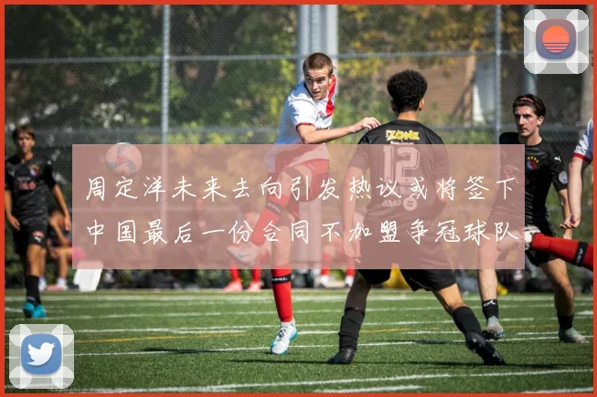 周定洋未来去向引发热议或将签下中国最后一份合同不加盟争冠球队