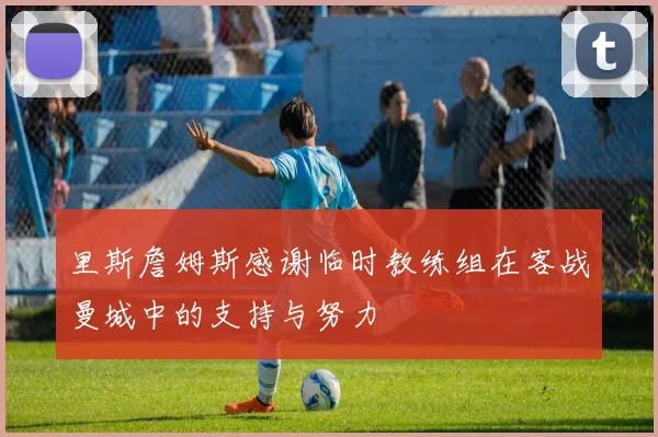 里斯詹姆斯感谢临时教练组在客战曼城中的支持与努力