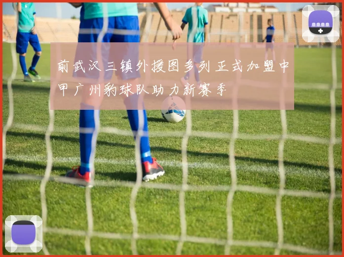 前武汉三镇外援图多列正式加盟中甲广州豹球队助力新赛季