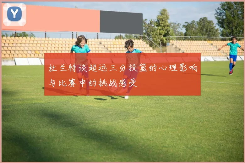 杜兰特谈超远三分投篮的心理影响与比赛中的挑战感受
