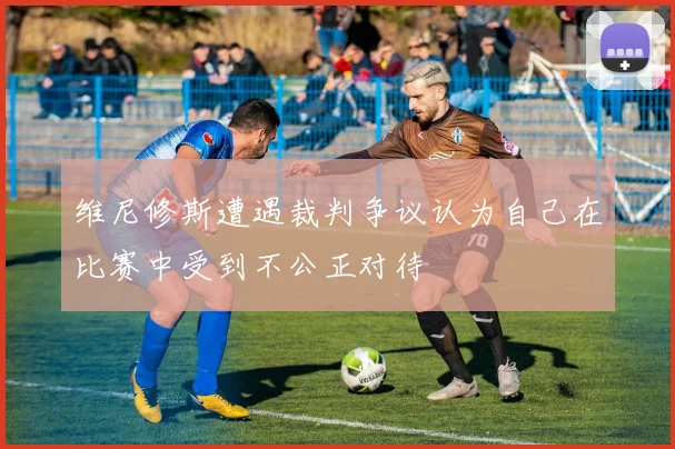 维尼修斯遭遇裁判争议认为自己在比赛中受到不公正对待