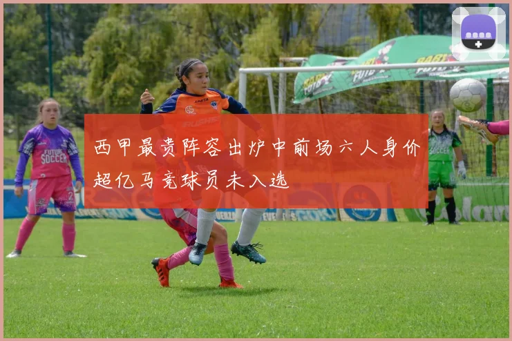 西甲最贵阵容出炉中前场六人身价超亿马竞球员未入选