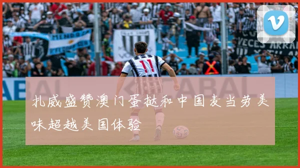 扎威盛赞澳门蛋挞和中国麦当劳美味超越美国体验