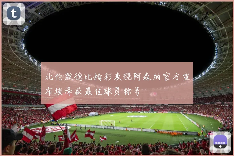 北伦敦德比精彩表现阿森纳官方宣布埃泽获最佳球员称号