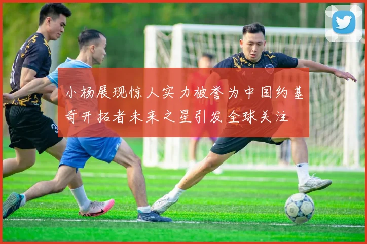 小杨展现惊人实力被誉为中国约基奇开拓者未来之星引发全球关注