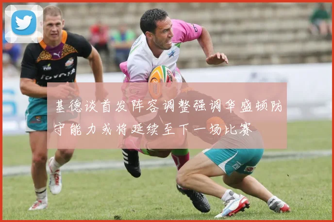 基德谈首发阵容调整强调华盛顿防守能力或将延续至下一场比赛