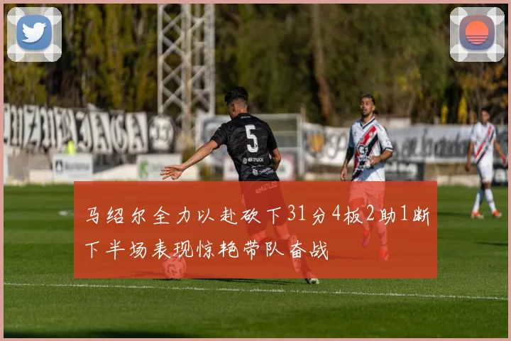 马绍尔全力以赴砍下31分4板2助1断下半场表现惊艳带队奋战