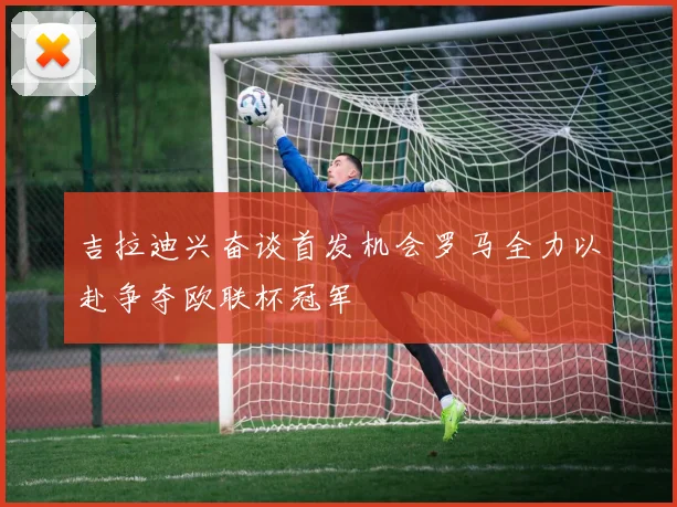 吉拉迪兴奋谈首发机会罗马全力以赴争夺欧联杯冠军