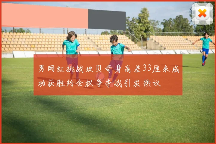 男网红挑战坎贝奇身高差33厘米成功获胜约会权争夺战引发热议