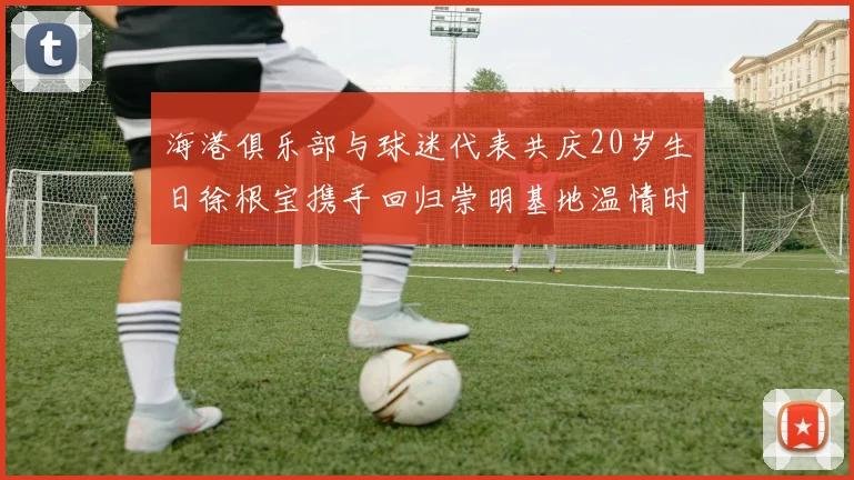 海港俱乐部与球迷代表共庆20岁生日徐根宝携手回归崇明基地温情时刻