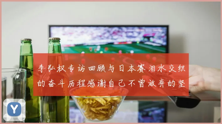 李弘权专访回顾与日本赛泪水交织的奋斗历程感谢自己不曾放弃的坚持